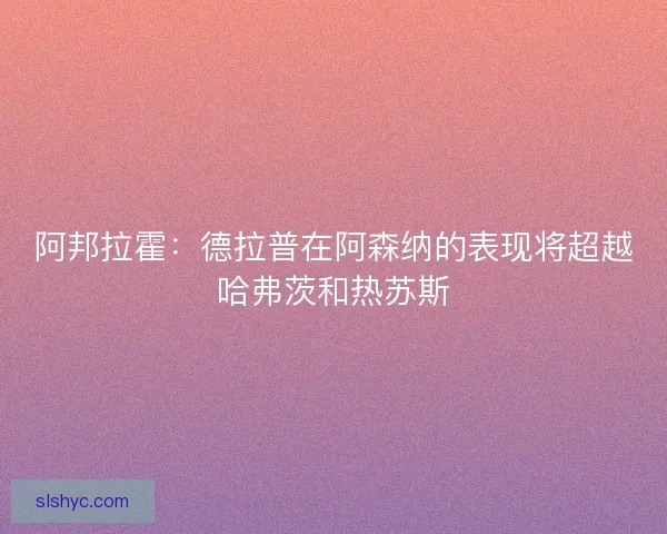 阿邦拉霍：德拉普在阿森纳的表现将超越哈弗茨和热苏斯