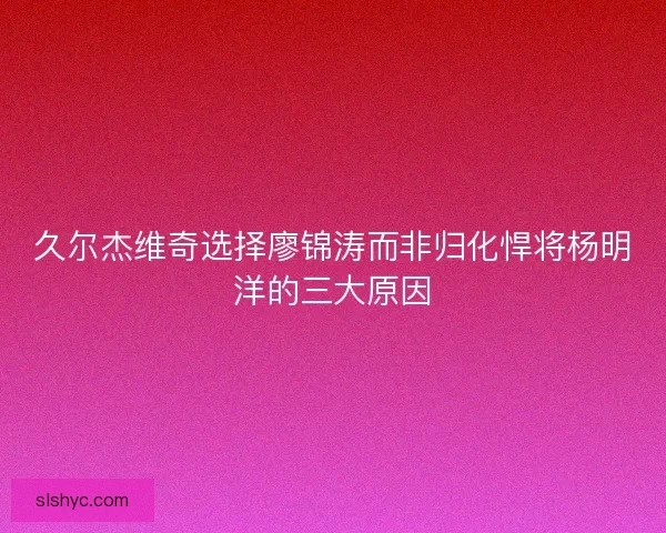 久尔杰维奇选择廖锦涛而非归化悍将杨明洋的三大原因