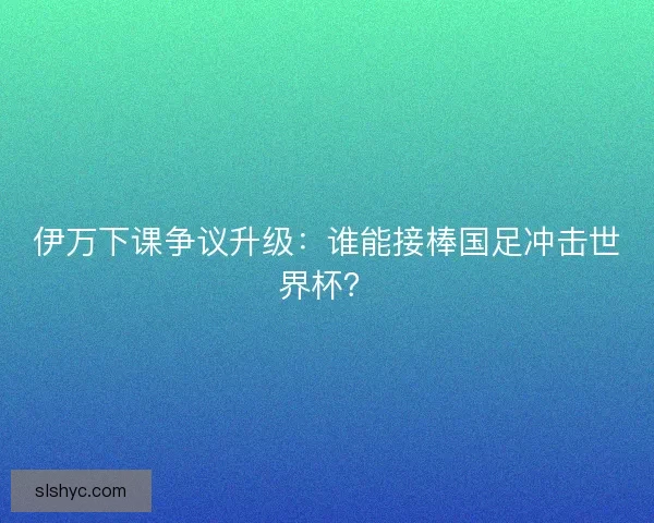 伊万下课争议升级：谁能接棒国足冲击世界杯？