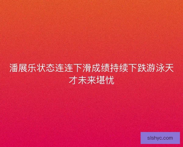 潘展乐状态连连下滑成绩持续下跌游泳天才未来堪忧