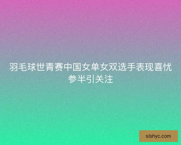 羽毛球世青赛中国女单女双选手表现喜忧参半引关注