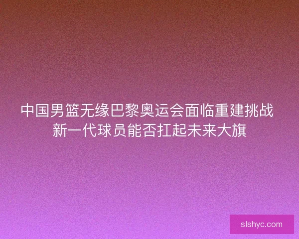 中国男篮无缘巴黎奥运会面临重建挑战 新一代球员能否扛起未来大旗