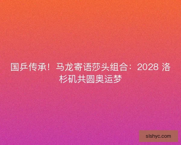 国乒传承！马龙寄语莎头组合：2028 洛杉矶共圆奥运梦